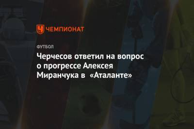 Черчесов ответил на вопрос о прогрессе Алексея Миранчука в «Аталанте»