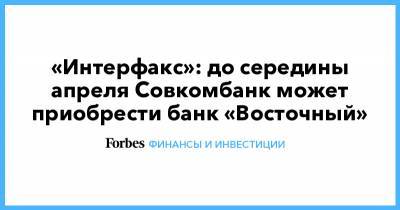 «Интерфакс»: до середины апреля Совкомбанк может приобрести банк «Восточный»