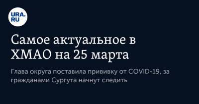 Самое актуальное в ХМАО на 25 марта. Глава округа поставила прививку от COVID-19, за гражданами Сургута начнут следить