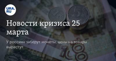 Новости кризиса 25 марта. У россиян заберут монеты, цены на товары вырастут