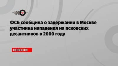 ФСБ сообщила о задержании в Москве участника нападения на псковских десантников в 2000 году