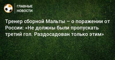 Тренер сборной Мальты – о поражении от России: «Не должны были пропускать третий гол. Раздосадован только этим»