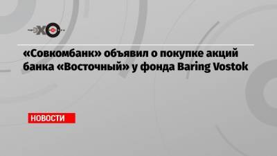 «Совкомбанк» объявил о покупке акций банка «Восточный» у фонда Baring Vostok