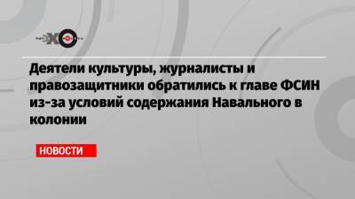 Деятели культуры, журналисты и правозащитники обратились к главе ФСИН из-за условий содержания Навального в колонии