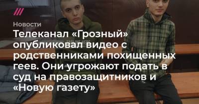 Телеканал «Грозный» опубликовал видео с родственниками похищенных геев. Они угрожают подать в суд на правозащитников и «Новую газету»