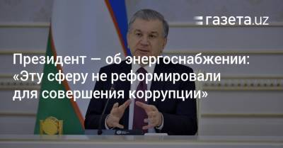 Президент — об энерго- и газоснабжении: «Думаю, эту сферу не реформировали для коррупции» - gazeta.uz - Узбекистан