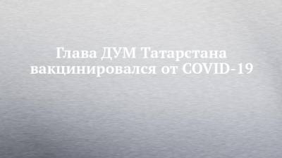 Глава ДУМ Татарстана вакцинировался от COVID-19