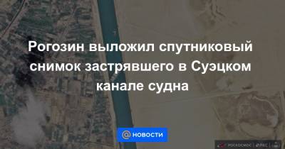 Рогозин выложил спутниковый снимок застрявшего в Суэцком канале судна