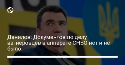 Данилов: Документов по делу вагнеровцев в аппарате СНБО нет и не было