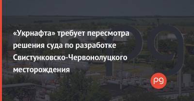 «Укрнафта» требует пересмотра решения суда по разработке Свистунковско-Червонолуцкого месторождения