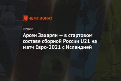 Арсен Захарян — в стартовом составе сборной России U21 на матч Евро-2021 с Исландией