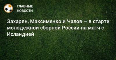 Захарян, Максименко и Чалов – в старте молодежной сборной России на матч с Исландией