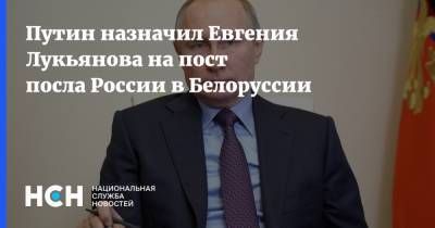 Путин назначил Евгения Лукьянова на пост посла России в Белоруссии