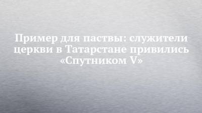 Пример для паствы: служители церкви в Татарстане привились «Спутником V»