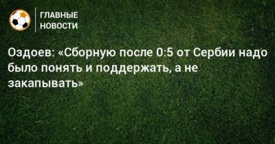 Оздоев: «Сборную после 0:5 от Сербии надо было понять и поддержать, а не закапывать»