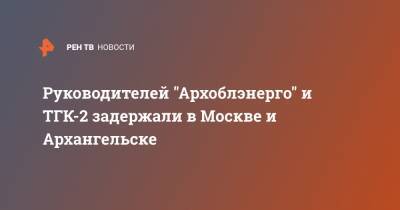 Руководителей "Архоблэнерго" и ТГК-2 задержали в Москве и Архангельске