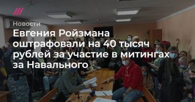 Евгения Ройзмана оштрафовали на 40 тысяч рублей за участие в митингах в поддержку Навального
