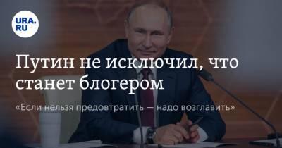 Путин не исключил, что станет блогером. «Если нельзя предовтратить — надо возглавить»