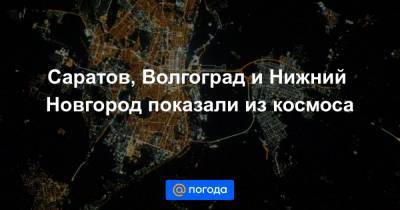 Саратов, Волгоград и Нижний Новгород показали из космоса
