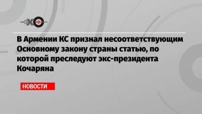 В Армении КС признал несоответствующим Основному закону страны статью, по которой преследуют экс-президента Кочаряна