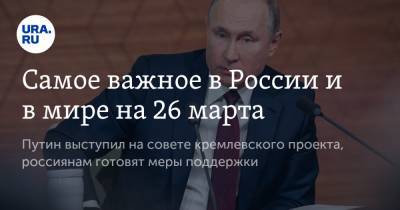 Самое важное в России и в мире на 26 марта. Путин выступил на совете кремлевского проекта, россиянам готовят меры поддержки