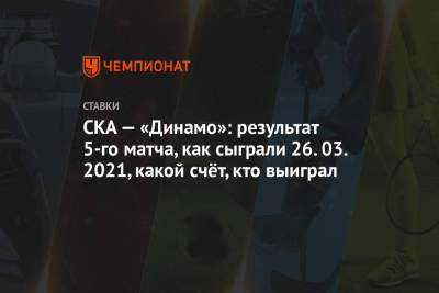 СКА — «Динамо»: результат 5-го матча, как сыграли 26.03.2021, какой счёт, кто выиграл