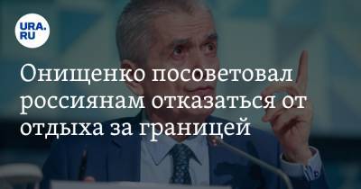 Онищенко посоветовал россиянам отказаться от отдыха за границей