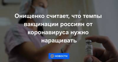 Онищенко считает, что темпы вакцинации россиян от коронавируса нужно наращивать