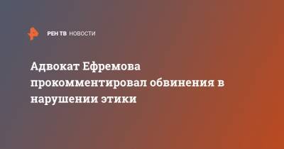 Адвокат Ефремова прокомментировал обвинения в нарушении этики