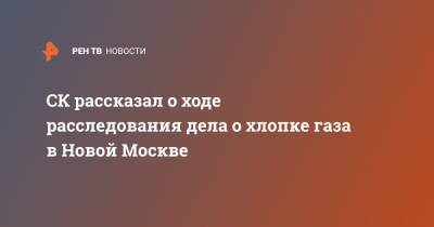 СК рассказал о ходе расследования дела о хлопке газа в Новой Москве