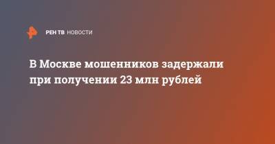 В Москве мошенников задержали при получении 23 млн рублей