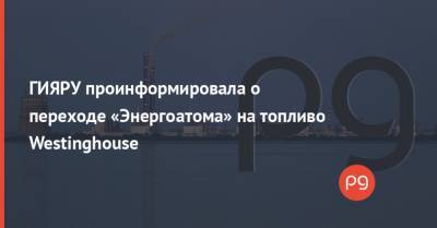 ГИЯРУ проинформировала о переходе «Энергоатома» на топливо Westinghouse