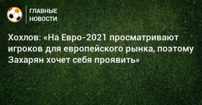 Хохлов: «На Евро-2021 просматривают игроков для европейского рынка, поэтому Захарян хочет себя проявить»