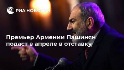 Премьер Армении Пашинян подаст в апреле в отставку