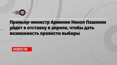 Премьер-министр Армении Никол Пашинян уйдет в отставку в апреле, чтобы дать возможность провести выборы