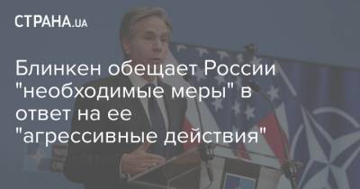 Блинкен обещает России "необходимые меры" в ответ на ее "агрессивные действия"