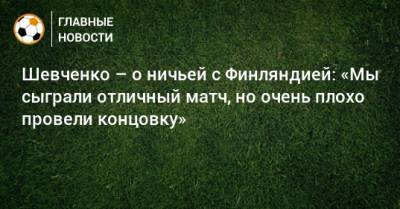 Шевченко – о ничьей с Финляндией: «Мы сыграли отличный матч, но очень плохо провели концовку»