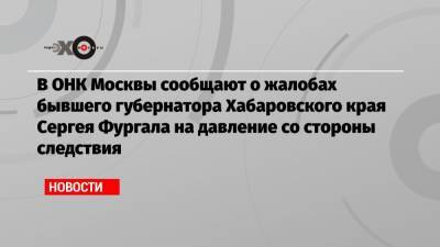В ОНК Москвы сообщают о жалобах бывшего губернатора Хабаровского края Сергея Фургала на давление со стороны следствия