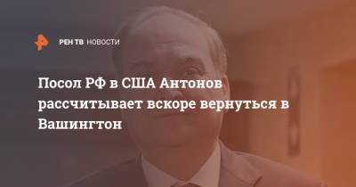 Посол РФ в США Антонов рассчитывает вскоре вернуться в Вашингтон