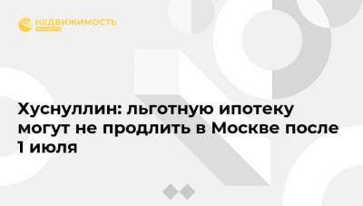 Хуснуллин: льготную ипотеку могут не продлить в Москве после 1 июля