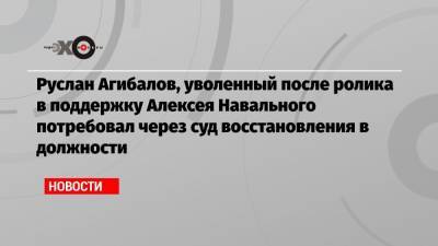 Руслан Агибалов, уволенный после ролика в поддержку Алексея Навального потребовал через суд восстановления в должности