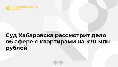 Суд Хабаровска рассмотрит дело об афере с квартирами на 370 млн рублей