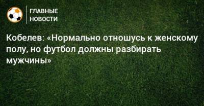 Кобелев: «Нормально отношусь к женскому полу, но футбол должны разбирать мужчины»