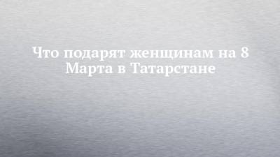 Что подарят женщинам на 8 Марта в Татарстане