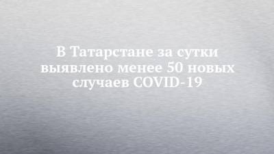 В Татарстане за сутки выявлено менее 50 новых случаев COVID-19