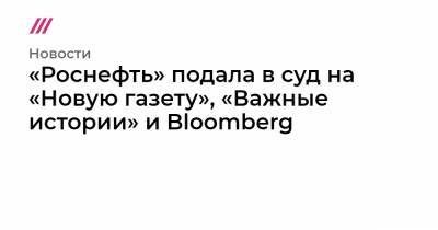 «Роснефть» подала в суд на «Новую газету», «Важные истории» и Bloomberg