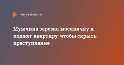 Мужчина зарезал москвичку и поджег квартиру, чтобы скрыть преступление - ren.tv - Москва