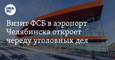 Визит ФСБ в аэропорт Челябинска откроет череду уголовных дел. Источник