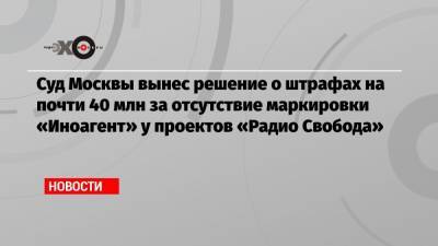 Суд Москвы вынес решение о штрафах на почти 40 млн за отсутствие маркировки «Иноагент» у проектов «Радио Свобода»