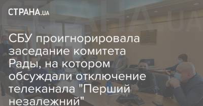 СБУ проигнорировала заседание комитета Рады, на котором обсуждали отключение телеканала "Перший незалежний"